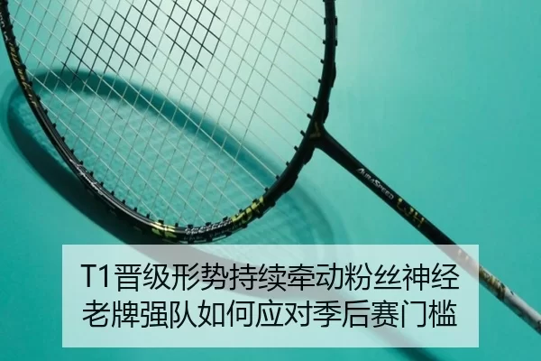 T1晋级形势持续牵动粉丝神经 老牌强队如何应对季后赛门槛