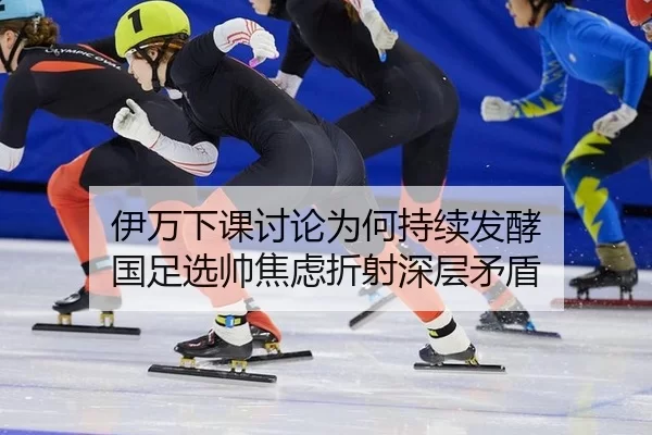 伊万下课讨论为何持续发酵 国足选帅焦虑折射深层矛盾